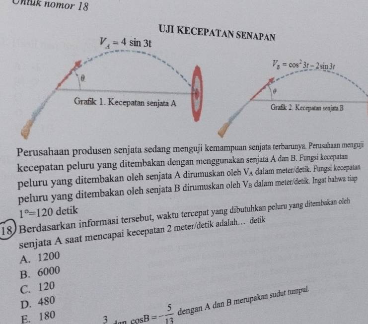 Ontuk nomor 18
UJI KECEPATAN SENAPAN
V_A=4sin 3t
V_B=cos^23t-2sin 3t
θ
θ
Grafik 1. Kecepatan senjata A Grafik 2. Kecepatan senjata B
Perusahaan produsen senjata sedang menguji kemampuan senjata terbarunya. Perusahaan menguji
kecepatan peluru yang ditembakan dengan menggunakan senjata A dan B. Fungsi kecepatan
peluru yang ditembakan oleh senjata A dirumuskan oleh V_A dalam meter/detik. Fungsi kecepatan
peluru yang ditembakan oleh senjata B dirumuskan oleh V_B dalam meter/detik. Ingat bahwa tiap
1°=120 detik
18) Berdasarkan informasi tersebut, waktu tercepat yang dibutuhkan peluru yang ditembakan oleh
senjata A saat mencapai kecepatan 2 meter /detik adalah… detik
A. 1200
B. 6000
C. 120
D. 480
E. 180 3 cos B=- 5/13  dengan A dan B merupakan sudut tumpul.