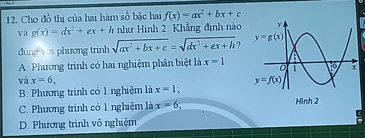 Pw$
12. Cho đồ thị của hai hàm số bậc hai f(x)=ax^2+bx+c
và g(x)=dx^2+ex+h như Hình 2. Khẳng định nào
đúng với phương trình sqrt(ax^2+bx+c)=sqrt(dx^2+ex+h) ?
A. Phương trình có hai nghiệm phân biệt là x=1
và x=6
B. Phương trình có 1 nghiệm là x=1;
C. Phương trình có 1 nghiệm là x=6 Hình 2
D. Phương trình vô nghiệm.