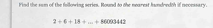 Find the sum of the following series. Round to the nearest hundredth if necessary.
2+6+18+...+86093442