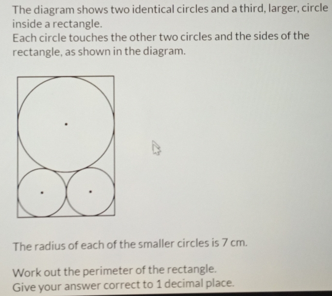 The diagram shows two identical circles and a third, larger, circle 
inside a rectangle. 
Each circle touches the other two circles and the sides of the 
rectangle, as shown in the diagram. 
The radius of each of the smaller circles is 7 cm. 
Work out the perimeter of the rectangle. 
Give your answer correct to 1 decimal place.