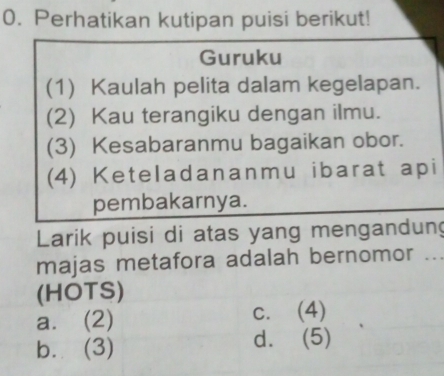 Perhatikan kutipan puisi berikut!
Guruku
(1) Kaulah pelita dalam kegelapan.
(2) Kau terangiku dengan ilmu.
(3) Kesabaranmu bagaikan obor.
(4) Keteladananmu ibarat api
pembakarnya.
Larik puisi di atas yang mengandung
majas metafora adalah bernomor .._
(HOTS)
a. (2) c. (4)
b. (3) d. (5)