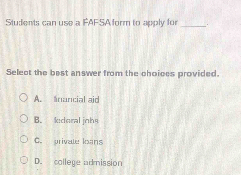 Students can use a FAFSA form to apply for _.
Select the best answer from the choices provided.
A. financial aid
B. federal jobs
C. private loans
D. college admission