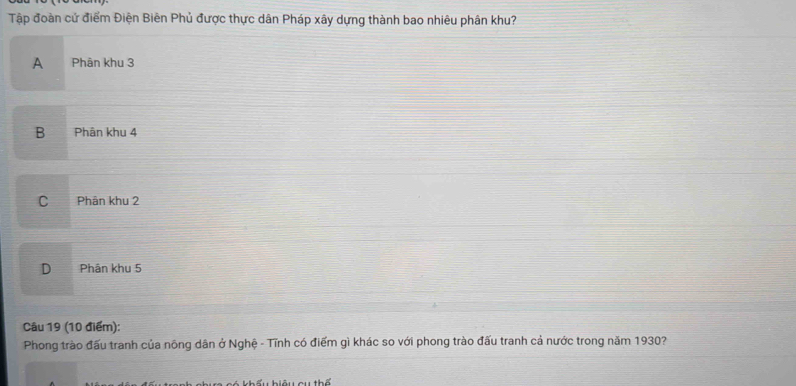 Tập đoàn cử điểm Điện Biên Phủ được thực dân Pháp xây dựng thành bao nhiêu phân khu?
A Phân khu 3
B Phân khu 4
C Phân khu 2
D Phân khu 5
Câu 19 (10 điểm):
Phong trào đấu tranh của nông dân ở Nghệ - Tĩnh có điểm gì khác so với phong trào đấu tranh cả nước trong năm 1930?
thể