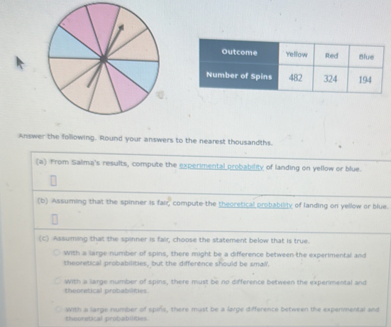 Answer the following. Round your answers to the nearest thousandths.
(a) From Salma's results, compute the experimental probability of landing on yellow or blue.
(b) Assuming that the spinner is fair, compute the theoretical probability of landing on yellow or blue.
(c) Assuming that the spinner is fair, choose the statement below that is true.
With a large number of spins, there might be a difference between the experimental and
theoretical probabilities, but the difference should be small.
With a large number of spins, there must be no difference between the experimental and
theoretical probabilities
With a large number of spins, there must be a large difference between the experimental and
theoratical probabilities