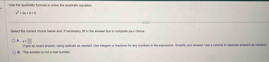 Use the quadratic formula to solve the quadratic equation.
x^2+3x+4=0
Select the correct choice below and, if necessary, fill in the answer box to complete your choice.
A. x=□
(Type an exact answer, using radicals as needed. Use integers or fractions for any numbers in the expression. Simplify your answer. Use a comma to separate answers as needed.)
B. The solution is not a real number.