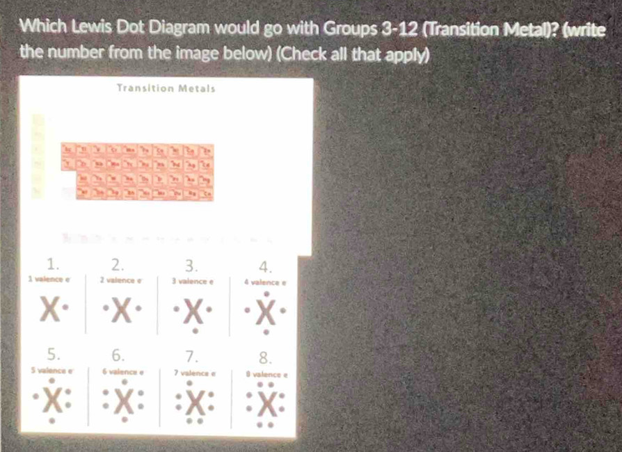 Which Lewis Dot Diagram would go with Groups 3-12 (Transition Metal)? (write 
the number from the image below) (Check all that apply) 
Transition Metals 
"h ' 5 3o 
`` w 
,  
, z