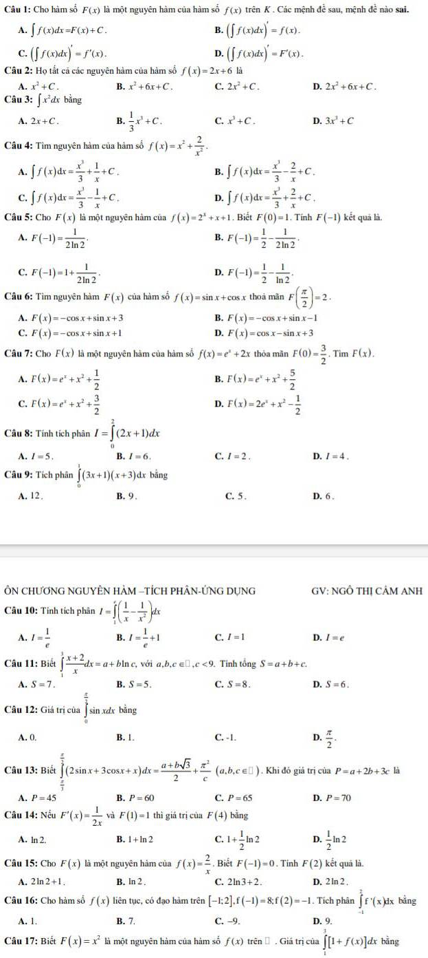 Cho hàm số F(x) là một nguyên hàm của hàm số f(x) trên K . Các mệnh đề sau, mệnh đề nào sai,
A. ∈t f(x)dx=F(x)+C. B. (∈t f(x)dx)'=f(x).
C. (∈t f(x)dx)'=f'(x). (∈t f(x)dx)'=F'(x).
D.
Câu 2: Họ tất cả các nguyên hàm của hàm số f(x)=2x+6k
A. x^2+C. B. x^2+6x+C. C. 2x^2+C. D. 2x^2+6x+C.
Câu 3: ∈t x^2dx bang
A. 2x+C. B.  1/3 x^3+C. C. x^3+C. D. 3x^3+C
Câu 4: Tìm nguyên hàm của hảm số f(x)=x^2+ 2/x^2 .
A. ∈t f(x)dx= x^3/3 + 1/x +C. B. ∈t f(x)dx= x^3/3 - 2/x +C.
C. ∈t f(x)dx= x^3/3 - 1/x +C. D. ∈t f(x)dx= x^3/3 + 2/x +C.
Câu 5: Cho F(x) là một nguyên hàm của f(x)=2^x+x+1. Biết F(0)=1. Tính F(-1) kết quā là.
A. F(-1)= 1/2ln 2 . B. F(-1)= 1/2 - 1/2ln 2 .
C F(-1)=1+ 1/2ln 2 .
D. F(-1)= 1/2 - 1/ln 2 .
Câu 6: Tìm nguyên hàm F(x) của hàm số f(x)=sin x+c cos x thoá mãn F( π /2 )=2.
A. F(x)=-cos x+sin x+3 F(x)=-cos x+sin x-1
B.
C. F(x)=-cos x+sin x+1 D. F(x)=cos x-sin x+3
Câu 7: Cho F(x) là một nguyên hàm của hàm số f(x)=e^x+2x thóa mãn F(0)= 3/2 · TimF(x).
A. F(x)=e^x+x^2+ 1/2  B. F(x)=e^x+x^2+ 5/2 
C. F(x)=e^x+x^2+ 3/2  F(x)=2e^x+x^2- 1/2 
D.
Câu 8: Tính tích phân I=∈tlimits _0^(2(2x+1)dx
A. I=5. B. I=6. C. I=2. D. / = 4 .
Câu 9: Tích phân ∈tlimits _0^1(3x+1)(x+3) dr bằng
A. 12 . B. 9 . C. 5 . D. 6 .
ÔN CHƯƠNG NGUYÊN HAM -TÍCH PHÂN-ỨNG DỤNG GV: NGÔ THị CÂM ANH
Câu 10: Tỉnh tích phân I=∈tlimits _1^e(frac 1)x- 1/x^2 )dx
A. I= 1/e  B. I= 1/e +1 C. I=1 D. I=e
Câu 11: Biết ∈tlimits _1^(3frac x+2)xdx=a+bln c,voia,b,c∈ □ ,c<9. Tinh tổng S=a+b+c.
A. S=7. B. S=5. C. S=8. D. S=6.
Câu 12: Giá trị của sìn xdx bằng
A. 0. B. 1. C. -1. D.  π /2 .
Câu 13: Biết ∈tlimits _ π /3 ^ π /3 (2sin x+3cos x+x)dx= (a+bsqrt(3))/2 + π^2/c (a,b,c∈ □ ). Khi đó giả trị của P=a+2b+3c
A. P=45 B. P=60 C. P=65 D. P=70
Câu 14: Nếu F'(x)= 1/2x  F(1)=1 thì giá trị cùa F(4) bằng
A. ln 2. B. 1+ln 2 C. 1+ 1/2 ln 2 D.  1/2 ln 2
Câu 15: Cho F(x) là một nguyên hàm của f(x)= 2/x . Biết F(-1)=0. Tinh F(2) kết quả lả.
A. 2ln2 +1 , B. ln 2 . C. 2ln 3+2. D. 2 ln 2 .
Câu 16: Cho hàm số f(x) liên tục, có đạo hàm trên [-1;2],f(-1)=8;f(2)=-1 Tích phân ∈tlimits _(-1)^1f^(·)(x)dx bằng
A. 1. B. 7. C. −9. D. 9.
Câu 17: Biết F(x)=x^2 là một nguyên hàm của hàm số f(x) trên Đ . Giá trị của ∈tlimits _0^1[1+f(x)]dx bằng