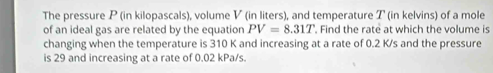 The pressure P (in kilopascals), volume V (in liters), and temperature T (in kelvins) of a mole 
of an ideal gas are related by the equation PV=8.31T. Find the rate at which the volume is 
changing when the temperature is 310 K and increasing at a rate of 0.2 K/s and the pressure 
is 29 and increasing at a rate of 0.02 kPa/s.