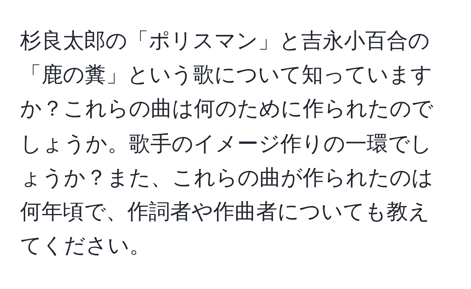 杉良太郎の「ポリスマン」と吉永小百合の「鹿の糞」という歌について知っていますか？これらの曲は何のために作られたのでしょうか。歌手のイメージ作りの一環でしょうか？また、これらの曲が作られたのは何年頃で、作詞者や作曲者についても教えてください。