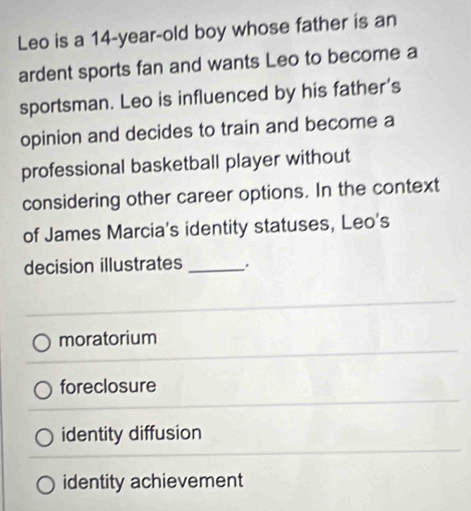 Leo is a 14-year -old boy whose father is an
ardent sports fan and wants Leo to become a
sportsman. Leo is influenced by his father's
opinion and decides to train and become a
professional basketball player without
considering other career options. In the context
of James Marcia's identity statuses, Leo's
decision illustrates _.
moratorium
foreclosure
identity diffusion
identity achievement