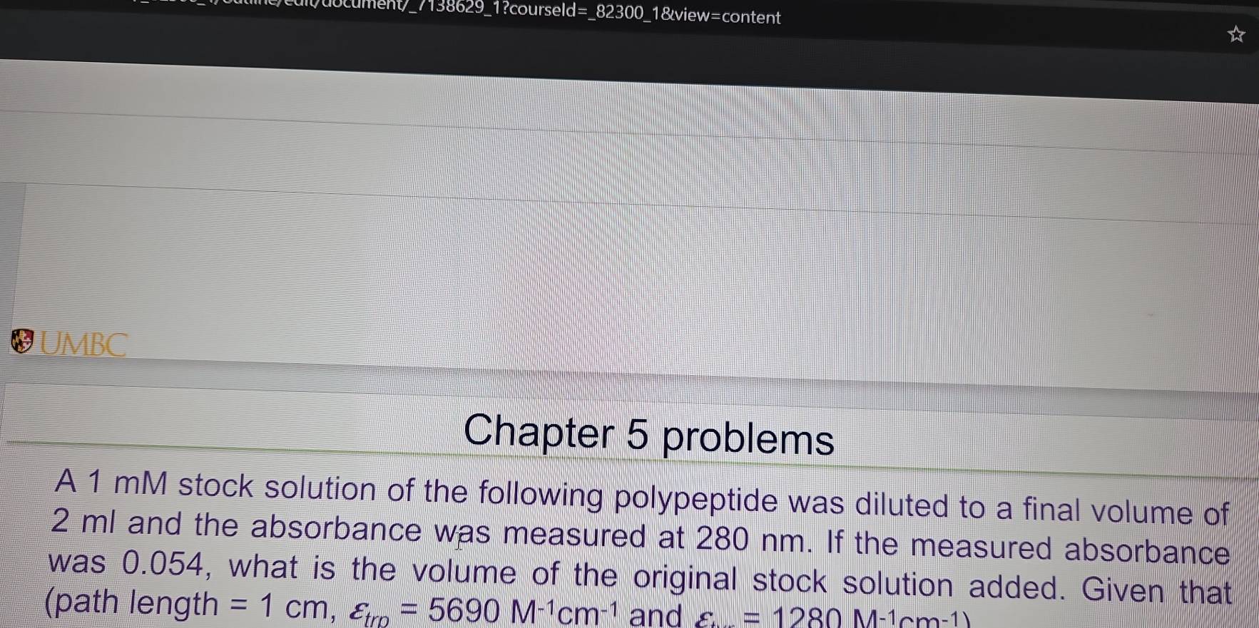 7138629_1?courseld=_82300_1&view=content 
UMBC 
Chapter 5 problems 
A 1 mM stock solution of the following polypeptide was diluted to a final volume of
2 ml and the absorbance was measured at 280 nm. If the measured absorbance 
was 0.054, what is the volume of the original stock solution added. Given that 
(path length =1cm, varepsilon _tro=5690M^(-1)cm^(-1) and varepsilon =1280M-1cm-1)