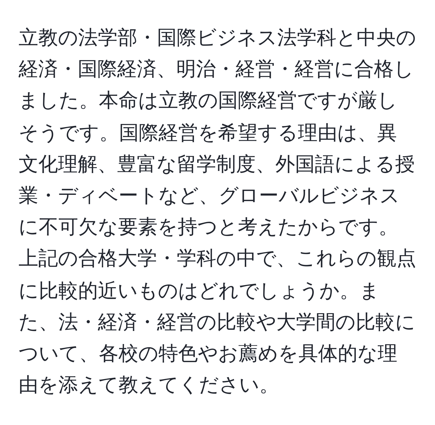 立教の法学部・国際ビジネス法学科と中央の経済・国際経済、明治・経営・経営に合格しました。本命は立教の国際経営ですが厳しそうです。国際経営を希望する理由は、異文化理解、豊富な留学制度、外国語による授業・ディベートなど、グローバルビジネスに不可欠な要素を持つと考えたからです。上記の合格大学・学科の中で、これらの観点に比較的近いものはどれでしょうか。また、法・経済・経営の比較や大学間の比較について、各校の特色やお薦めを具体的な理由を添えて教えてください。