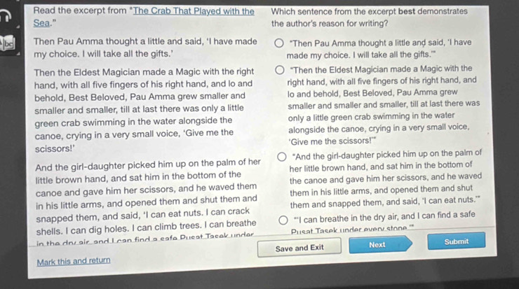 Read the excerpt from "The Crab That Played with the Which sentence from the excerpt best demonstrates
Sea.” the author's reason for writing?
bc Then Pau Amma thought a little and said, ‘I have made "Then Pau Amma thought a little and said, 'I have
my choice. I will take all the gifts.' made my choice. I will take all the gifts.'"
Then the Eldest Magician made a Magic with the right "Then the Eldest Magician made a Magic with the
hand, with all five fingers of his right hand, and lo and right hand, with all five fingers of his right hand, and
behold, Best Beloved, Pau Amma grew smaller and lo and behold, Best Beloved, Pau Amma grew
smaller and smaller, till at last there was only a little smaller and smaller and smaller, till at last there was
green crab swimming in the water alongside the only a little green crab swimming in the water
canoe, crying in a very small voice, 'Give me the alongside the canoe, crying in a very small voice,
scissors!' 'Give me the scissors!'"
And the girl-daughter picked him up on the palm of her "And the girl-daughter picked him up on the palm of
little brown hand, and sat him in the bottom of the her little brown hand, and sat him in the bottom of
canoe and gave him her scissors, and he waved them the canoe and gave him her scissors, and he waved
in his little arms, and opened them and shut them and them in his little arms, and opened them and shut
snapped them, and said, 'I can eat nuts. I can crack them and snapped them, and said, 'I can eat nuts.'"
shells. I can dig holes. I can climb trees. I can breathe “'I can breathe in the dry air, and I can find a safe
in the dou air, and I can find a eafa Pueat Taeak undar Pusat Tasek under every stone '''
Mark this and return Save and Exit Next Submit