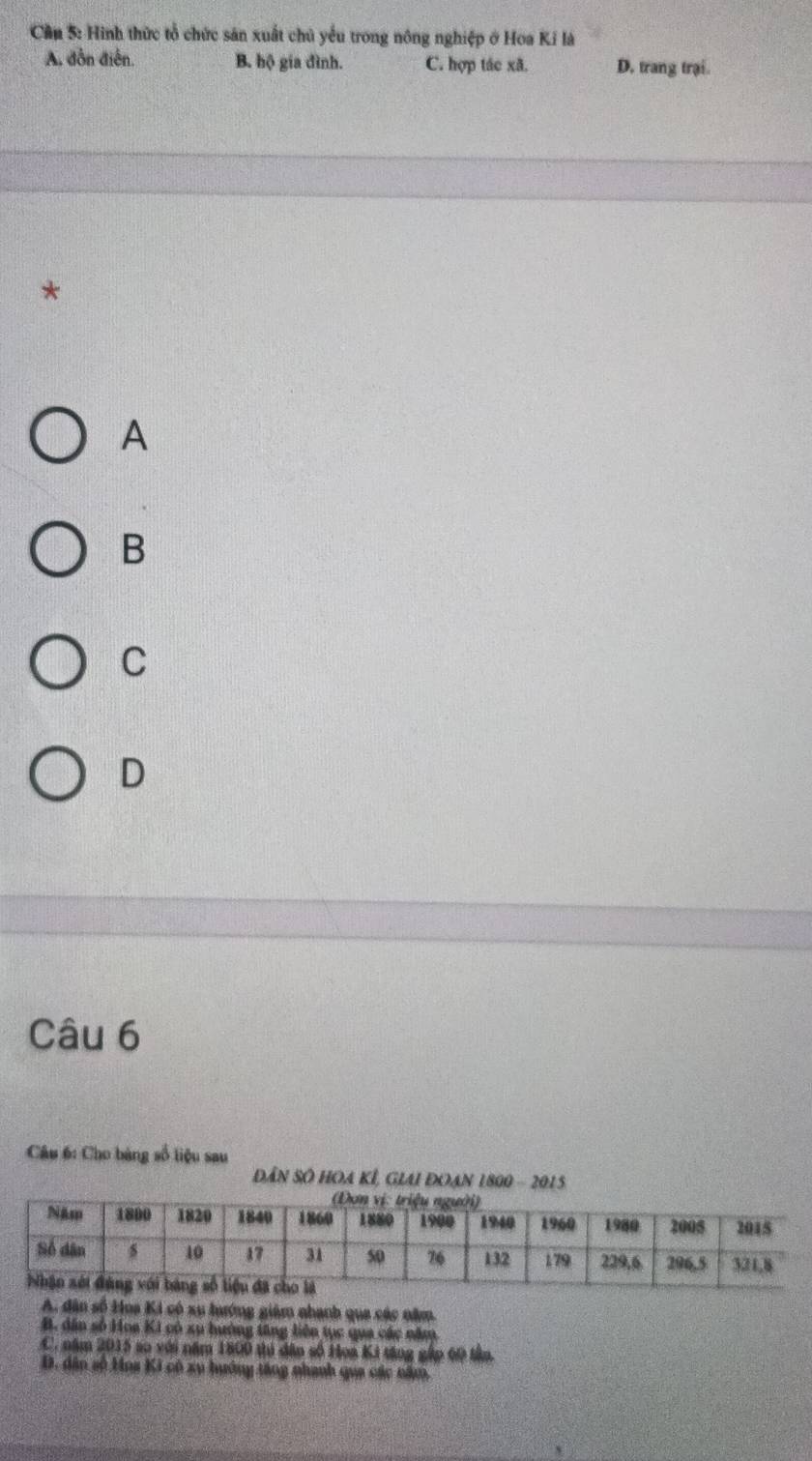 Cần 5: Hình thức tổ chức săn xuất chủ yếu trong nông nghiệp ở Hoa Kỉ là
A, dồn điễn. B. hộ gia đình. C. hợp tác xã. D. trang trại.
*
A
B
C
D
Câu 6
Câu 6: Cho bàng số liệu sau
ĐâN SÔ HOA KÍ, GLAI ĐOAN 1800 - 2015
A. dân số Hoa Ki có xu lướng giám nhạnh qua các năm.
B. dân số Hoa Ki có xụ hướng tăng liên tục qua các năm
C. năm 2015 so với năm 1800 thủ dân số Hoa Ki tăng gập 60 tân.
D. dân số Hoa Ki có xy hướng tăng nhanh qua các năm,