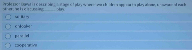 Professor Bawa is describing a stage of play where two children appear to play alone, unaware of each
other; he is discussing _play.
solitary
onlooker
parallel
cooperative