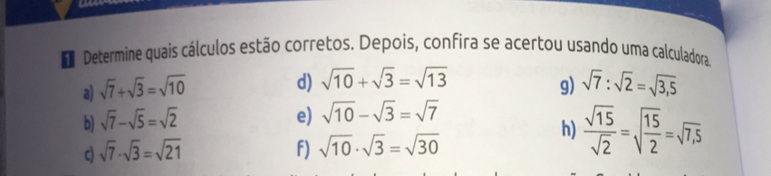 Determine quais cálculos estão corretos. Depois, confira se acertou usando uma calculadora. 
d) sqrt(10)+sqrt(3)=sqrt(13)
a) sqrt(7)+sqrt(3)=sqrt(10) g) sqrt(7):sqrt(2)=sqrt(3,5)
b) sqrt(7)-sqrt(5)=sqrt(2)
e) sqrt(10)-sqrt(3)=sqrt(7)
c) sqrt(7)· sqrt(3)=sqrt(21) f) sqrt(10)· sqrt(3)=sqrt(30)
h)  sqrt(15)/sqrt(2) =sqrt(frac 15)2=sqrt(7,5)