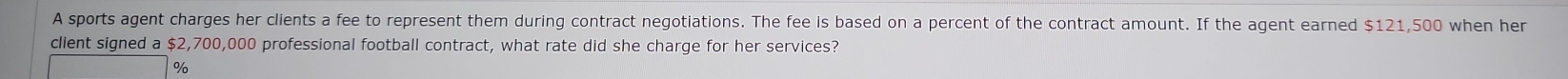 A sports agent charges her clients a fee to represent them during contract negotiations. The fee is based on a percent of the contract amount. If the agent earned $121,500 when her 
client signed a $2,700,000 professional football contract, what rate did she charge for her services?
%