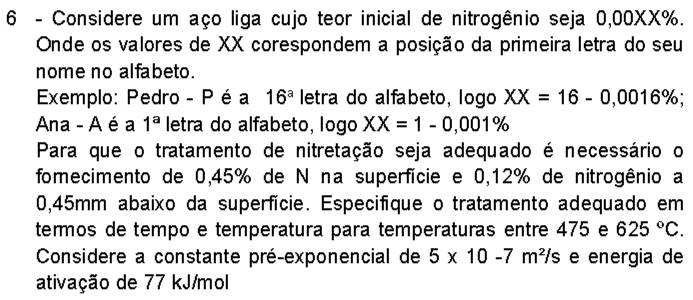 Considere um aço liga cujo teor inicial de nitrogênio seja 0,00XX%. 
Onde os valores de XX corespondem a posição da primeira letra do seu 
nome no alfabeto. 
Exemplo: Pedro - P é a 16^a letra do alfabeto, logo XX=16-0,0016%; 
Ana - A é a 1^a letra do alfabeto, logo XX=1-0,001%
Para que o tratamento de nitretação seja adequado é necessário o 
fomecimento de 0,45% de N na superfície e 0,12% de nitrogênio a
0,45mm abaixo da superfície. Especifíque o tratamento adequado em 
termos de tempo e temperatura para temperaturas entre 475 e 625°C. 
Considere a constante pré-exponencial de 5* 10-7m^2/s e energia de 
ativação de 77 kJ/mol