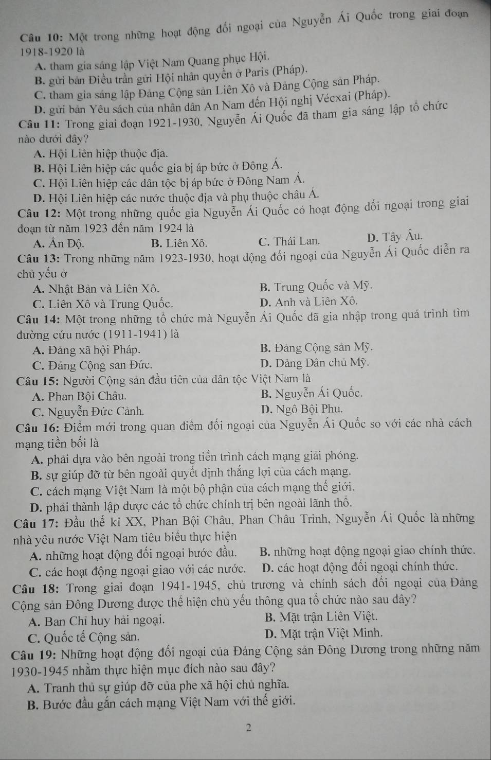 Một trong những hoạt động đối ngoại của Nguyễn Ái Quốc trong giai đoạn
1918-1920 là
A. tham gia sáng lập Việt Nam Quang phục Hội.
B. gửi bản Điều trần gửi Hội nhân quyền ở Paris (Pháp).
C. tham gia sáng lập Đảng Cộng sản Liên Xô và Đảng Cộng sản Pháp.
D. gửi bản Yêu sách của nhân dân An Nam đến Hội nghị Vécxai (Pháp).
Câu 11: Trong giai đoạn 1921-1930, Nguyễn Ái Quốc đã tham gia sáng lập tổ chức
nào dưới đây?
A. Hội Liên hiệp thuộc địa.
B. Hội Liên hiệp các quốc gia bị áp bức ở Đông Á.
C. Hội Liên hiệp các dân tộc bị áp bức ở Đông Nam Á.
D. Hội Liên hiệp các nước thuộc địa và phụ thuộc châu Á.
Câu 12: Một trong những quốc gia Nguyễn Ái Quốc có hoạt động đối ngoại trong giai
đoạn từ năm 1923 đến năm 1924 là
A. Ấn Độ. B. Liên Xô. C. Thái Lan. D. Tây Âu.
Câu 13: Trong những năm 1923-1930, hoạt động đối ngoại của Nguyễn Ái Quốc diễn ra
chủ yếu ở
A. Nhật Bản và Liên Xô. B. Trung Quốc và Mỹ.
C. Liên Xô và Trung Quốc. D. Anh và Liên Xô.
Câu 14: Một trong những tổ chức mà Nguyễn Ái Quốc đã gia nhập trong quá trình tìm
đường cứu nước (1911-1941) là
A. Đảng xã hội Pháp. B. Đảng Cộng sản Mỹ.
C. Đảng Cộng sản Đức. D. Đảng Dân chủ Mỹ.
Câu 15: Người Cộng sản đầu tiên của dân tộc Việt Nam là
A. Phan Bội Châu. B. Nguyễn Ái Quốc.
C. Nguyễn Đức Cảnh. D. Ngô Bội Phu.
Câu 16: Điểm mới trong quan điểm đối ngoại của Nguyễn Ái Quốc so với các nhà cách
mạng tiền bối là
A. phải dựa vào bên ngoài trong tiến trình cách mạng giải phóng.
B. sự giúp đỡ từ bên ngoài quyết định thắng lợi của cách mạng.
C. cách mạng Việt Nam là một bộ phận của cách mạng thế giới.
D. phải thành lập được các tổ chức chính trị bên ngoài lãnh thô.
Câu 17: Đầu thế kỉ XX, Phan Bội Châu, Phan Châu Trinh, Nguyễn Ái Quốc là những
nhà yêu nước Việt Nam tiêu biểu thực hiện
A. những hoạt động đối ngoại bước đầu. B. những hoạt động ngoại giao chính thức.
C. các hoạt động ngoại giao với các nước. D. các hoạt động đối ngoại chính thức.
Câu 18: Trong giai đoạn 1941-1945, chủ trương và chính sách đối ngoại của Đảng
Cộng sản Đông Dương được thể hiện chủ yếu thông qua tổ chức nào sau đây?
A. Ban Chỉ huy hải ngoại. B. Mặt trận Liên Việt.
C. Quốc tế Cộng sản. D. Mặt trận Việt Minh.
Câu 19: Những hoạt động đối ngoại của Đảng Cộng sản Đông Dương trong những năm
1930-1945 nhằm thực hiện mục đích nào sau đây?
A. Tranh thủ sự giúp đỡ của phe xã hội chủ nghĩa.
B. Bước đầu gắn cách mạng Việt Nam với thế giới.
2