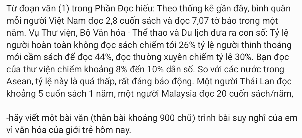 Từ đoạn văn (1) trong Phần Đọc hiểu: Theo thống kê gần đây, bình quân 
mỗi người Việt Nam đọc 2, 8 cuốn sách và đọc 7,07 tờ báo trong một 
năm. Vụ Thư viện, Bộ Văn hóa - Thể thao và Du lịch đưa ra con số: Tỷ lệ 
người hoàn toàn không đọc sách chiếm tới 26% tỷ lệ người thỉnh thoảng 
mới cầm sách để đọc 44%, đọc thường xuyên chiếm tỷ lệ 30%. Bạn đọc 
của thư viện chiếm khoảng 8% đến 10% dân số. So với các nước trong 
Asean, tỷ lệ này là quá thấp, rất đáng báo động. Một người Thái Lan đọc 
khoảng 5 cuốn sách 1 năm, một người Malaysia đọc 20 cuốn sách/năm, 
-hãy viết một bài văn (thân bài khoảng 900 chữ) trình bài suy nghĩ của em 
vì văn hóa của giới trẻ hôm nay.