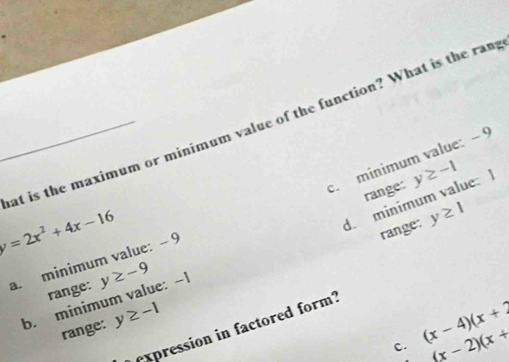 at is the maximum or minimum value of the function? What is the ram
c minimum value: − 9
range:
y=2x^2+4x-16
d. minimum value: y≥ -1
range: y≥ 1
a. minimum value: - 9
range: y≥ -9
b. minimum value: -1
range: y≥ -1
expression in factored form?
c. (x-4)(x+2
(x-2)(x+