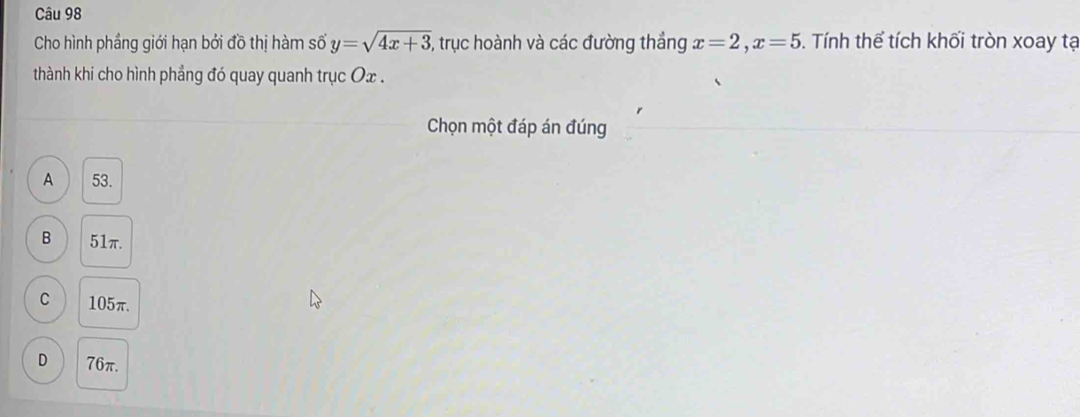 Cho hình phầng giới hạn bởi đồ thị hàm số y=sqrt(4x+3) , trục hoành và các đường thắng x=2, x=5. Tính thể tích khối tròn xoay tạ
thành khi cho hình phẳng đó quay quanh trục Ox.
Chọn một đáp án đúng
A 53.
B 51π.
C 105π.
D 76π.