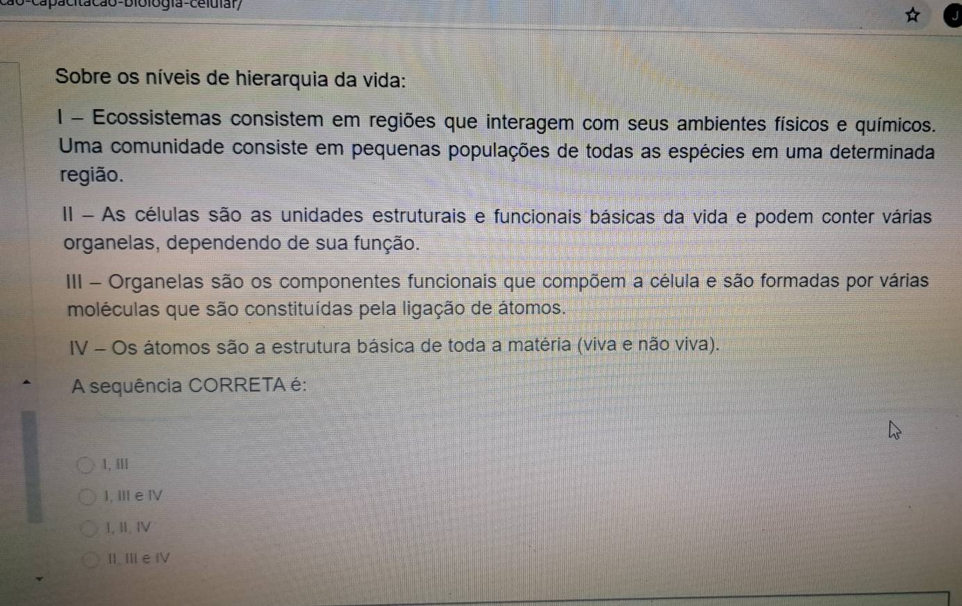 1o-capacitacão-biblogía-celuiar/
Sobre os níveis de hierarquia da vida:
1 - Ecossistemas consistem em regiões que interagem com seus ambientes físicos e químicos.
Uma comunidade consiste em pequenas populações de todas as espécies em uma determinada
região.
I - As células são as unidades estruturais e funcionais básicas da vida e podem conter várias
organelas, dependendo de sua função.
III - Organelas são os componentes funcionais que compõem a célula e são formadas por várias
moléculas que são constituídas pela ligação de átomos.
IV - Os átomos são a estrutura básica de toda a matéria (viva e não viva).
A sequência CORRETA é:
1, ⅢII
I, Ⅲ e Ⅳ
I, II. ⅣV
II. Ⅲe Ⅳ