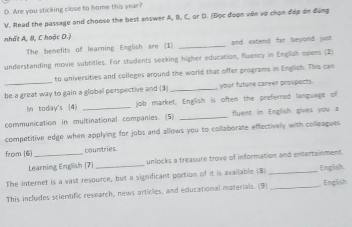 Are you sticking close to home this year? 
V. Read the passage and choose the best answer A, B, C, or D. (Đọc đoạn văn và chọn đớp án đúng 
nhất A, B, C hoặc D.) 
The benefits of learning English are (1) _and extend far beyond just 
understanding movie subtitles. For students seeking higher education, fluency in English opens (2) 
to universities and colleges around the world that offer programs in English. This can 
_be a great way to gain a global perspective and (3) _your future career prospects. 
In today's (4) _job market, English is often the preferred language of 
communication in multinational companies. (5) _fluent in English gives you a 
competitive edge when applying for jobs and allows you to collaborate effectively with colleagues 
from (6) _countries. 
Learning English (7) _unlocks a treasure trove of information and entertainment. 
The internet is a vast resource, but a significant portion of it is available (8) _English. 
This includes scientific research, news articles, and educational materials. (9)_ 
, English