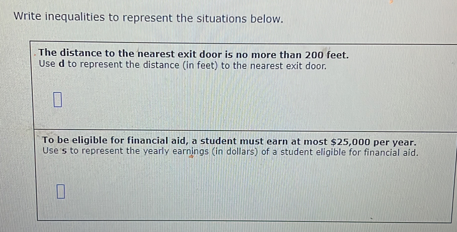 Write inequalities to represent the situations below. 
The distance to the nearest exit door is no more than 200 feet. 
Use d to represent the distance (in feet) to the nearest exit door. 
To be eligible for financial aid, a student must earn at most $25,000 per year. 
Use s to represent the yearly earnings (in dollars) of a student eligible for financial aid.