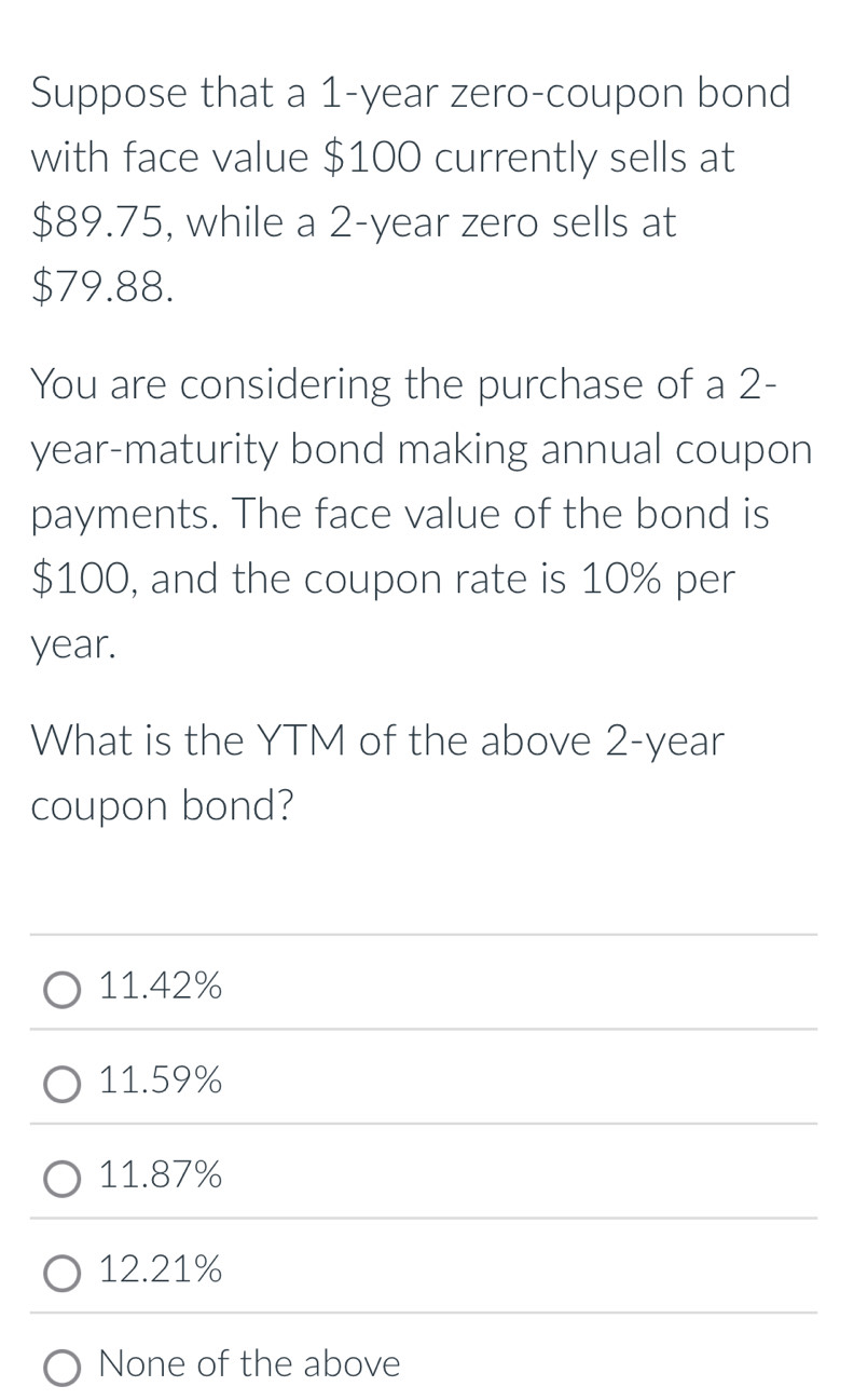 Suppose that a 1-year zero-coupon bond
with face value $100 currently sells at
$89.75, while a 2-year zero sells at
$79.88.
You are considering the purchase of a 2-
year -maturity bond making annual coupon
payments. The face value of the bond is
$100, and the coupon rate is 10% per
year.
What is the YTM of the above 2-year
coupon bond?
11.42%
11.59%
11.87%
12.21%
None of the above