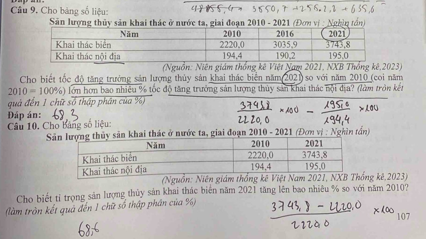 bap an . 
Câu 9. Cho bảng số liệu: 
Sản lượng thủy sản khai thác ở nước ta, giai đoạn 2010 - 2021 (Đơn vị : Nghìn tấn) 
(Nguồn: Niên giám thống kê Việt Nam 2021, NXB Thống kê, 2023) 
Cho biết tốc độ tăng trưởng sản lượng thủy sản khai thác biển năm(2021)so với năm 2010 (coi năm
2010=100% ) lớn hơn bao nhiêu % tốc độ tăng trưởng sản lượng thủy sản khai thác nội địa? (làm tròn kết 
quả đến 1 chữ số thập phân của %) 
Đáp án: 
Câu 10. Cho bảng số liệu: 
S khai thác ở nước ta, giai đoạn 2010 - 2021 (Đơn vị : Nghìn tấn) 
(Nguồn: Niên giám thống kê Việt Nam 2021ng kê,2023) 
Cho biết tỉ trọng sản lượng thủy sản khai thác biển năm 2021 tăng lên bao nhiêu % so với năm 2010? 
(làm tròn kết quả đến 1 chữ số thập phân của %) 
107