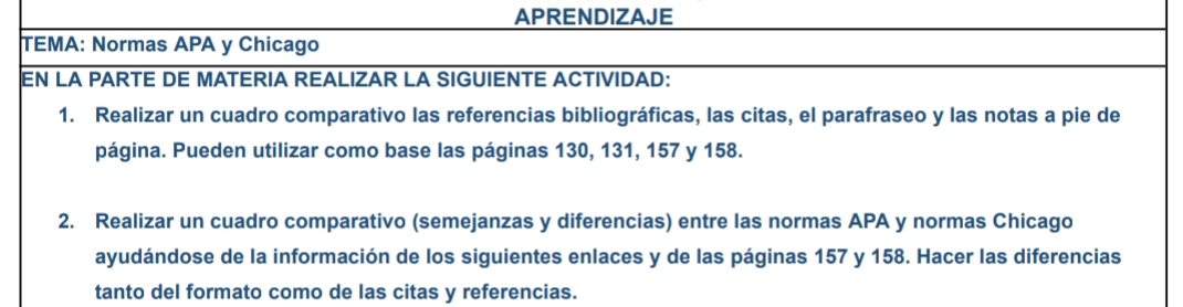 APRENDIZAJE 
TEMA: Normas APA y Chicago 
EN LA PARTE DE MATERIA REALIZAR LA SIGUIENTE ACTIVIDAD: 
1. Realizar un cuadro comparativo las referencias bibliográficas, las citas, el parafraseo y las notas a pie de 
página. Pueden utilizar como base las páginas 130, 131, 157 y 158. 
2. Realizar un cuadro comparativo (semejanzas y diferencias) entre las normas APA y normas Chicago 
ayudándose de la información de los siguientes enlaces y de las páginas 157 y 158. Hacer las diferencias 
tanto del formato como de las citas y referencias.