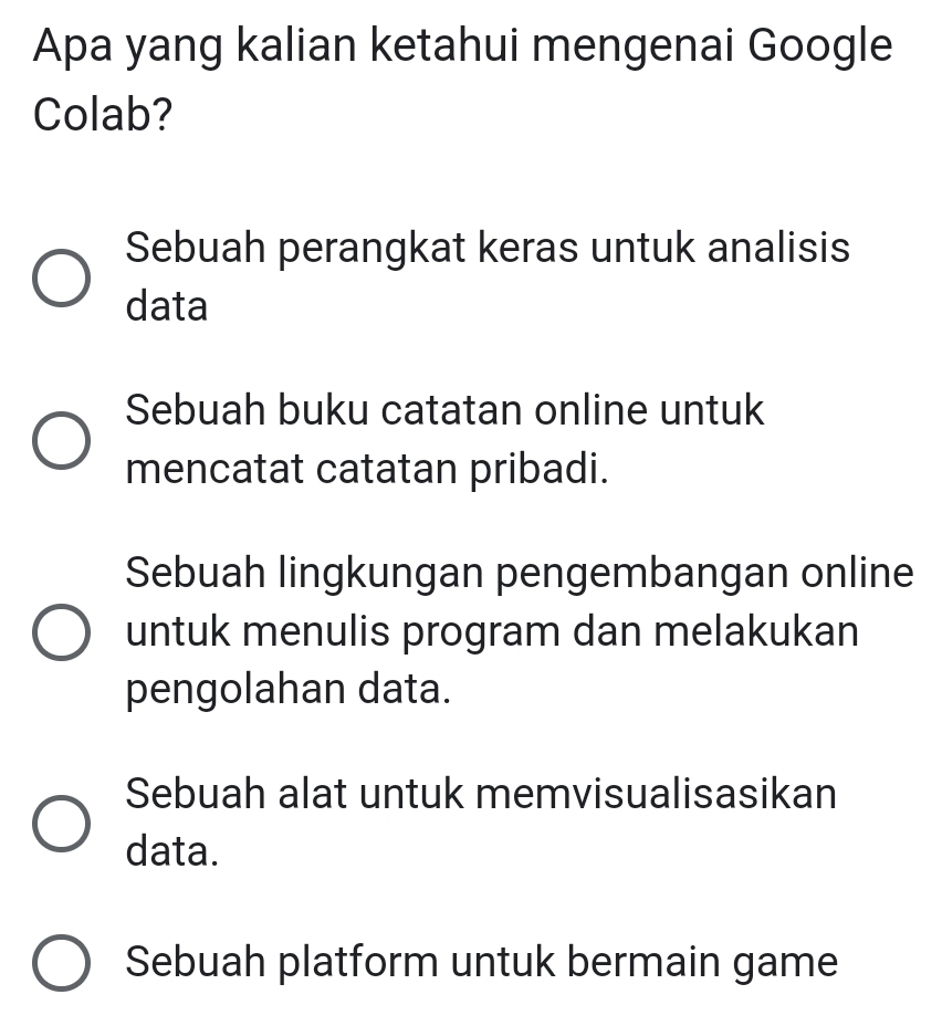 Apa yang kalian ketahui mengenai Google
Colab?
Sebuah perangkat keras untuk analisis
data
Sebuah buku catatan online untuk
mencatat catatan pribadi.
Sebuah lingkungan pengembangan online
untuk menulis program dan melakukan
pengolahan data.
Sebuah alat untuk memvisualisasikan
data.
Sebuah platform untuk bermain game