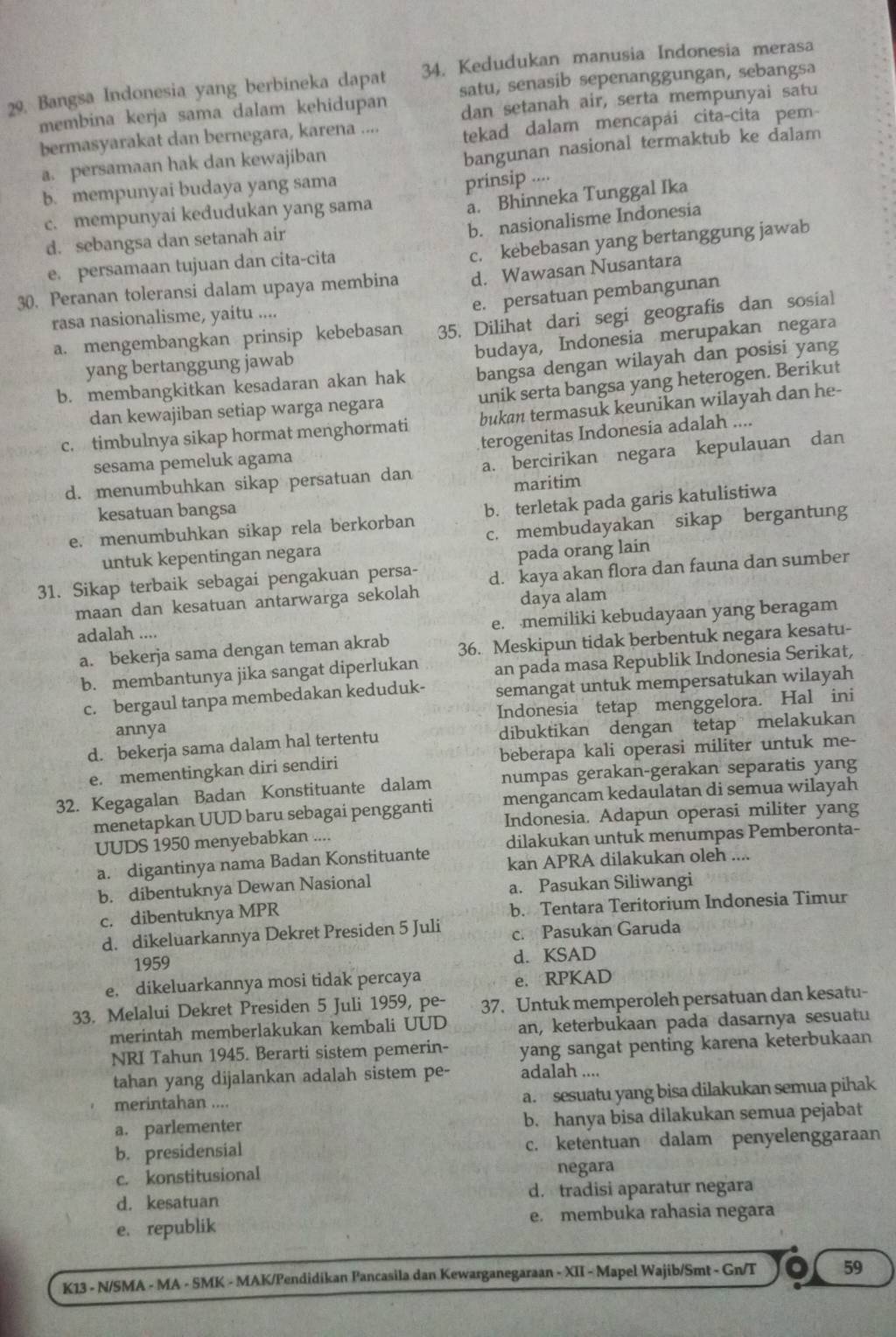 29, Bangsa Indonesia yang berbineka dapat 34. Kedudukan manusia Indonesia merasa
membina kerja sama dalam kehidupan satu, senasib sepenanggungan, sebangsa
dan setanah air, serta mempunyai satu
bermasyarakat dan bernegara, karena .... tekad dalam mencapai cita-cita pem-
a. persamaan hak dan kewajiban
bangunan nasional termaktub ke dalam
b. mempunyai budaya yang sama
a. Bhinneka Tunggal Ika
c. mempunyai kedudukan yang sama prinsip ....
b. nasionalisme Indonesia
d. sebangsa dan setanah air
c. kebebasan yang bertanggung jawab
e. persamaan tujuan dan cita-cita
30. Peranan toleransi dalam upaya membina d. Wawasan Nusantara
e. persatuan pembangunan
rasa nasionalisme, yaitu ....
a. mengembangkan prinsip kebebasan 35. Dilihat dari segi geografis dan sosial
budaya, Indonesia merupakan negara
yang bertanggung jawab
b. membangkitkan kesadaran akan hak bangsa dengan wilayah dan posisi yang
dan kewajiban setiap warga negara unik serta bangsa yang heterogen. Berikut
c. timbulnya sikap hormat menghormati bukan termasuk keunikan wilayah dan he-
sesama pemeluk agama terogenitas Indonesia adalah ....
d. menumbuhkan sikap persatuan dan a. bercirikan negara kepulauan dan
maritim
kesatuan bangsa
e. menumbuhkan sikap rela berkorban b. terletak pada garis katulistiwa
untuk kepentingan negara c. membudayakan sikap bergantung
pada orang lain
31. Sikap terbaik sebagai pengakuan persa- d. kaya akan flora dan fauna dan sumber
maan dan kesatuan antarwarga sekolah
daya alam
adalah ....
e. memiliki kebudayaan yang beragam
a. bekerja sama dengan teman akrab 36. Meskipun tidak berbentuk negara kesatu-
b. membantunya jika sangat diperlukan an pada masa Republik Indonesia Serikat,
c. bergaul tanpa membedakan keduduk- semangat untuk mempersatukan wilayah
annya Indonesia tetap menggelora. Hal ini
d. bekerja sama dalam hal tertentu dibuktikan dengan tetap melakukan
e. mementingkan diri sendiri beberapa kali operasi militer untuk me-
32. Kegagalan Badan Konstituante dalam numpas gerakan-gerakan separatis yang
menetapkan UUD baru sebagai pengganti mengancam kedaulatan di semua wilayah
Indonesia. Adapun operasi militer yang
UUDS 1950 menyebabkan ....
dilakukan untuk menumpas Pemberonta-
a. digantinya nama Badan Konstituante kan APRA dilakukan oleh ....
b. dibentuknya Dewan Nasional a. Pasukan Siliwangi
c. dibentuknya MPR b. Tentara Teritorium Indonesia Timur
d. dikeluarkannya Dekret Presiden 5 Juli c. Pasukan Garuda
1959 d. KSAD
e. dikeluarkannya mosi tidak percaya e. RPKAD
33. Melalui Dekret Presiden 5 Juli 1959, pe- 37. Untuk memperoleh persatuan dan kesatu-
merintah memberlakukan kembali UUD an, keterbukaan pada dasarnya sesuatu
NRI Tahun 1945. Berarti sistem pemerin- yang sangat penting karena keterbukaan
tahan yang dijalankan adalah sistem pe- adalah ....
merintahan ....
a. sesuatu yang bisa dilakukan semua pihak
a. parlementer b. hanya bisa dilakukan semua pejabat
b. presidensial c. ketentuan dalam penyelenggaraan
c. konstitusional negara
d. kesatuan d. tradisi aparatur negara
e. republik e. membuka rahasia negara
K13 - N/SMA - MA - SMK - MAK/Pendidikan Pancasila dan Kewarganegaraan - XII - Mapel Wajib/Smt - Gn/T 59