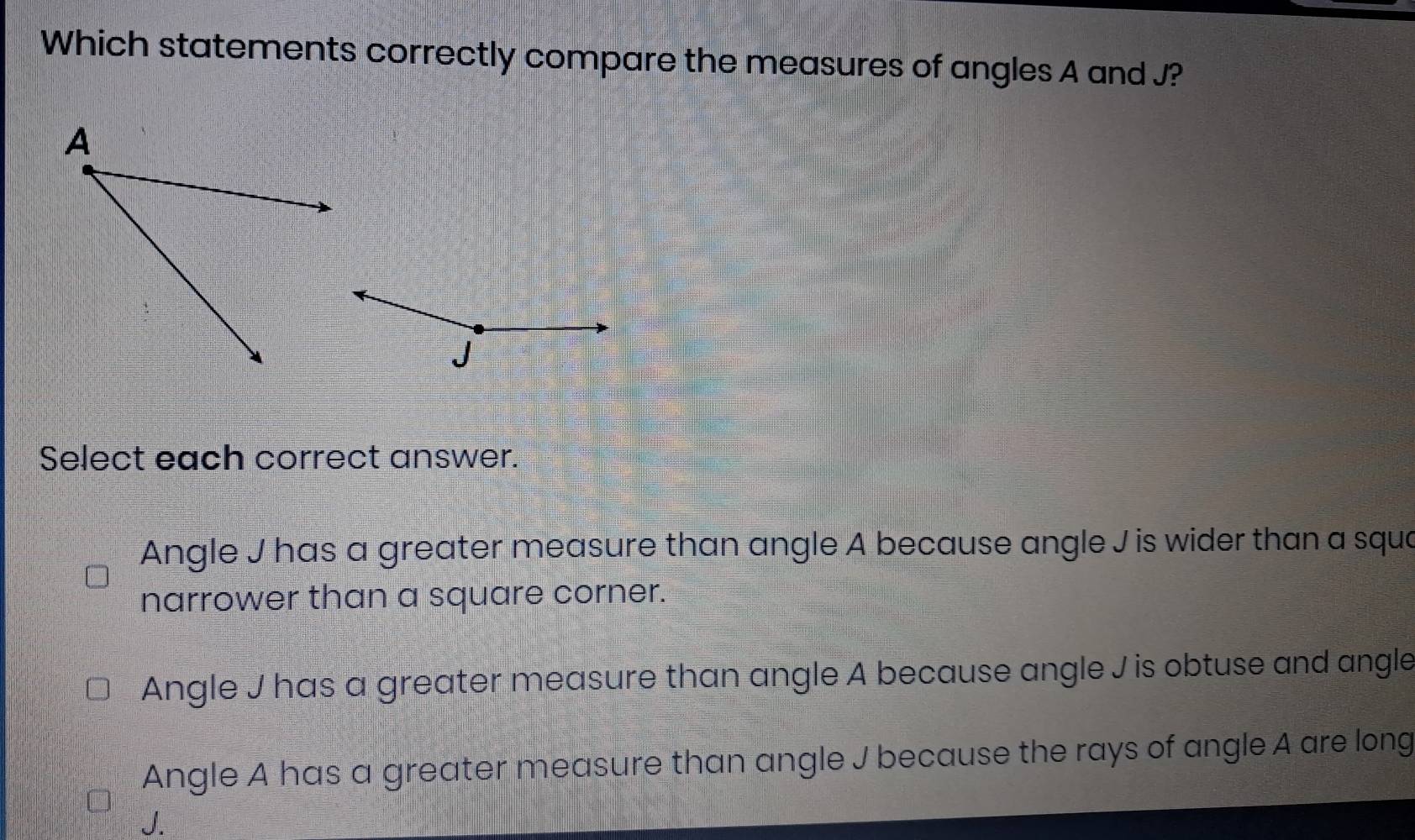 Which statements correctly compare the measures of angles A and J?
J
Select each correct answer.
Angle J has a greater measure than angle A because angle J is wider than a squa
narrower than a square corner.
Angle J has a greater measure than angle A because angle J is obtuse and angle
Angle A has a greater measure than angle J because the rays of angle A are long
J.