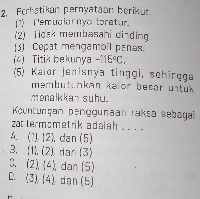 Perhatikan pernyataan berikut.
(1) Pemuaiannya teratur.
(2) Tidak membasahi dinding.
(3) Cepat mengambil panas.
(4) Titik bekunya -115°C. 
(5) Kalor jenisnya tinggi, sehingga
membutuhkan kalor besar untuk
menaikkan suhu.
Keuntungan penggunaan raksa sebagai
zat termometrik adalah . . . .
A. (1), (2), dan (5)
B. (1), (2), dan (3)
C. (2), (4) ), dan (5)
D. (3), ( 4 , dan (5)