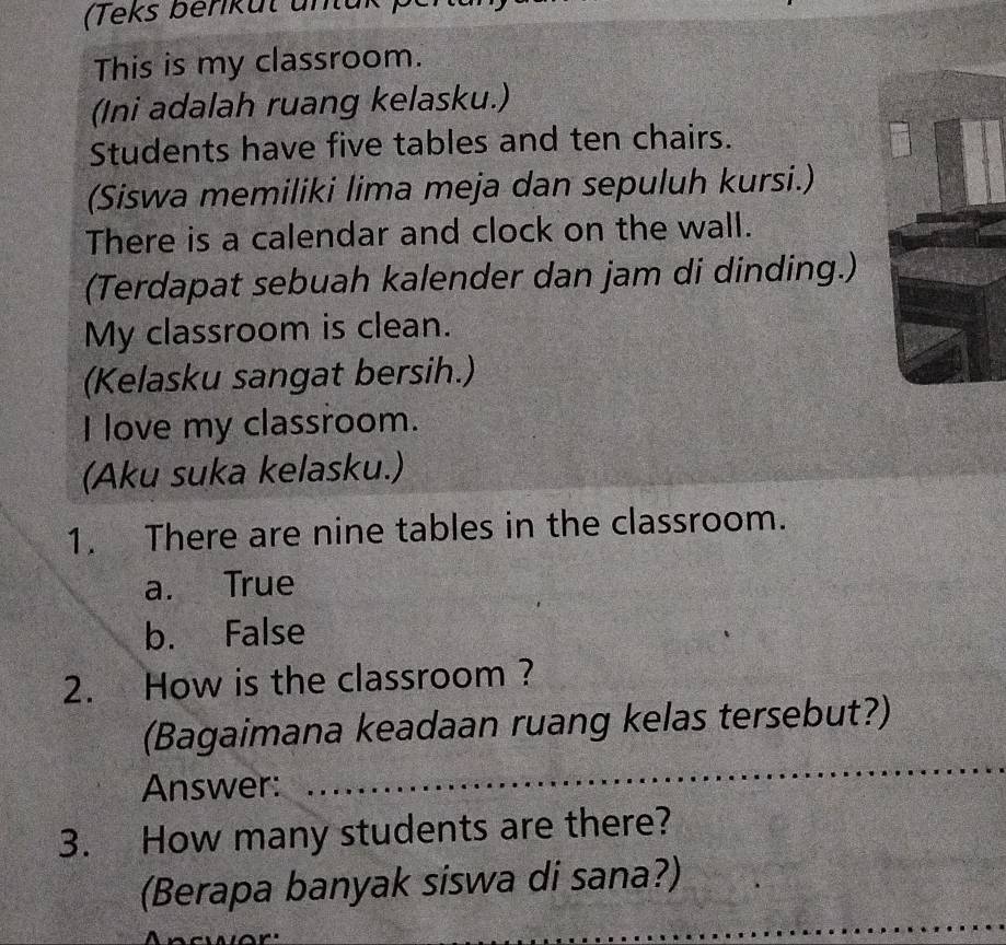 (Teks beriküt untu
This is my classroom.
(Ini adalah ruang kelasku.)
Students have five tables and ten chairs.
(Siswa memiliki lima meja dan sepuluh kursi.)
There is a calendar and clock on the wall.
(Terdapat sebuah kalender dan jam di dinding.)
My classroom is clean.
(Kelasku sangat bersih.)
I love my classroom.
(Aku suka kelasku.)
1. There are nine tables in the classroom.
a. True
b. False
2. How is the classroom ?
_
(Bagaimana keadaan ruang kelas tersebut?)
Answer:
3. How many students are there?
_
(Berapa banyak siswa di sana?)