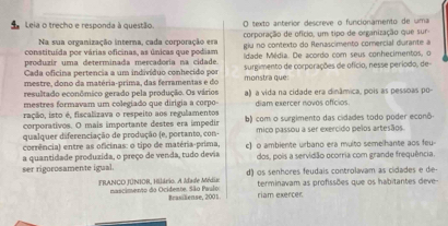 Leia o trecho e responda à questão. O texto anterior descreve o funcionamento de uma
Na sua organização interna, cada corporação era corporação de ofício, um tipo de organização que sur
constituída por várias oficinas, as únicas que podiam giu no contexto do Renascimento corercial durante a
produzir uma determinada mercadoría na cidade. Idade Média. De acordo com seus conhecimentos, o
Cada oficina pertencia a um indivíduo conhecido por surgimento de corporações de ofício, nesse período, de-
mestre, dono da matéria-prima, das ferramentas e do monstra que:
resultado econômico gerado pela produção. Os vários
mestres formavam um colegiado que dirigia a corpo- a) a vida na cidade era dinâmica, pois as pessoas po-
ração, isto é, fiscalizava o respeito aos regulamentos diam exercer novos ofícios.
corporativos. O mais importante destes era impedir b) com o surgimento das cidades todo poder econô-
qualquer diferenciação de produção (e, portanto, con- mico passou a ser exercido pelos artesãos.
corrência) entre as oficinas: o tipo de matéria-prima,
a quantidade produzída, o preço de venda, tudo devia c) o ambiente urbano era multo semelhante aos feu
dos, pois a servidão ocorria com grande frequência.
ser rigorosamente igual. d) os senhores feudais controlavam as cidades e de 
terminavam as profissões que os habitantes deve--
FRANCO JÚNIOR, Hilário. A Idade Média mascimento do Ocidente, São Paulo riam exercer
Brasiliense, 2001