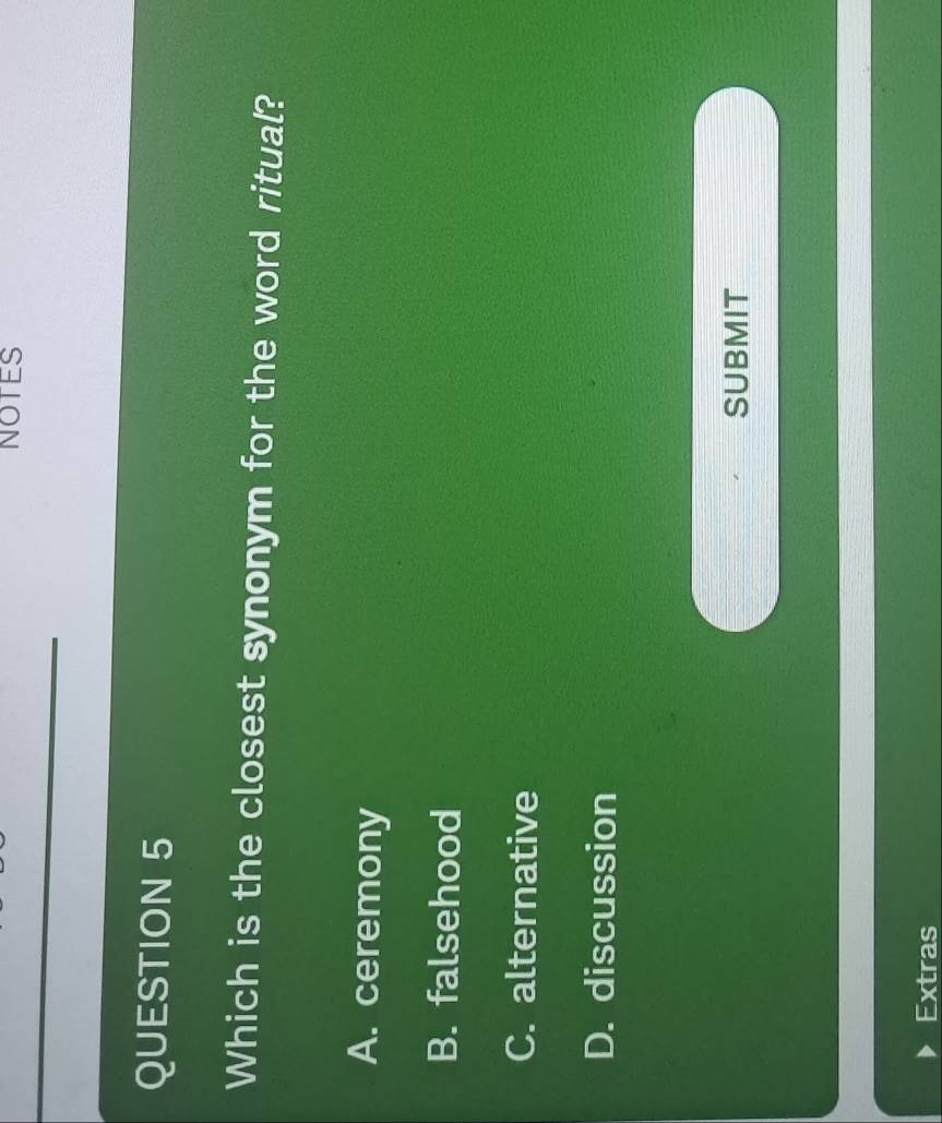 NOTES
QUESTION 5
Which is the closest synonym for the word ritual?
A. ceremony
B. falsehood
C. alternative
D. discussion
SUBMIT
Extras
