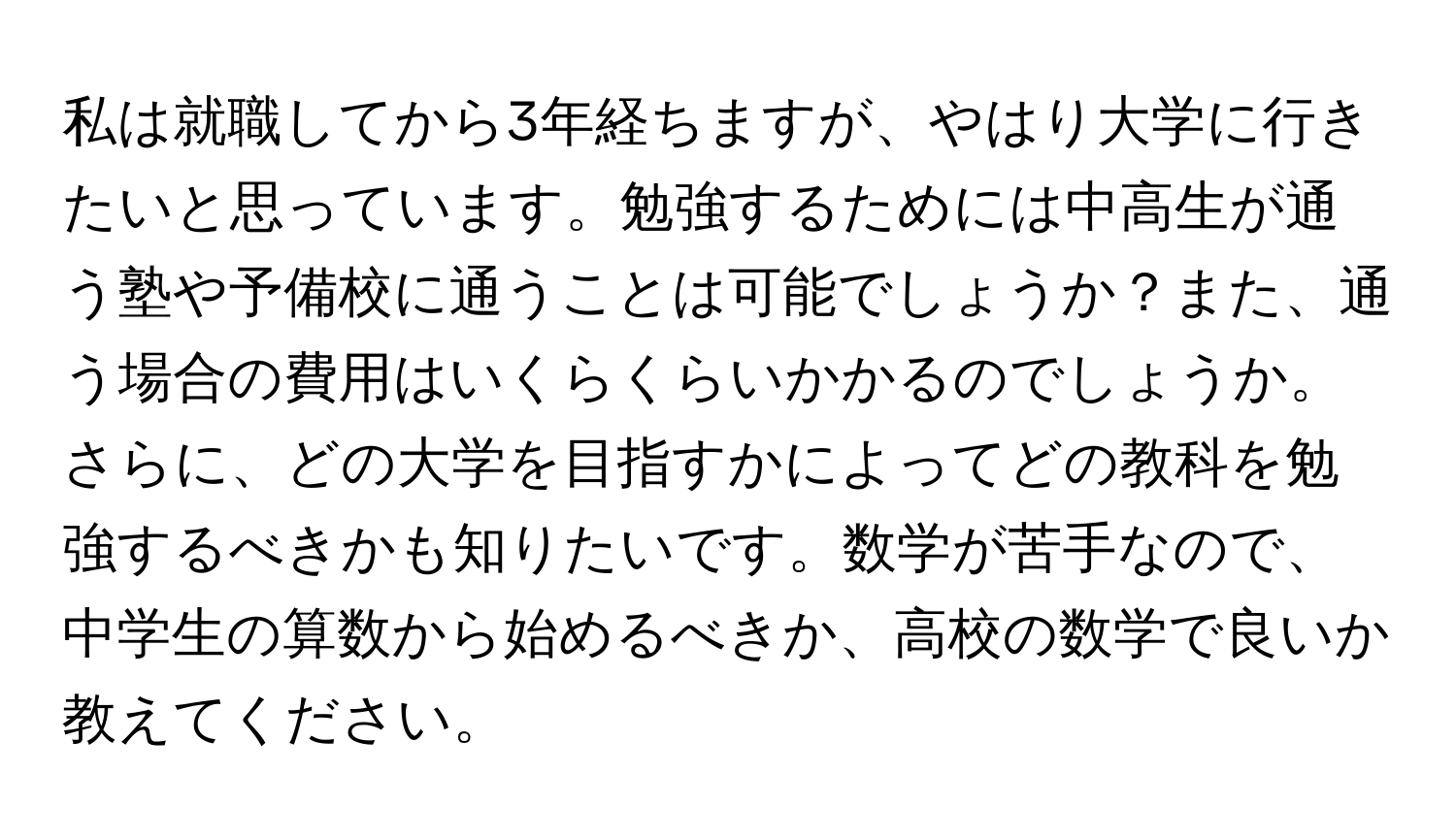 私は就職してから3年経ちますが、やはり大学に行きたいと思っています。勉強するためには中高生が通う塾や予備校に通うことは可能でしょうか？また、通う場合の費用はいくらくらいかかるのでしょうか。さらに、どの大学を目指すかによってどの教科を勉強するべきかも知りたいです。数学が苦手なので、中学生の算数から始めるべきか、高校の数学で良いか教えてください。