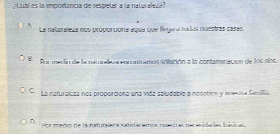 ¿Cuál es la importancia de respetar a la naturaleza?
A La naturaleza nos proporciona agua que llega a todas nuestras casas.
B. Por medio de la naturaleza encontramos solución a la contaminación de los ríos.
C La naturaleza nos proporciona una vida saludable a nosotros y nuestra famillia.
D. Por medio de la naturaleza satisfacemos nuestras necesidades básicas.