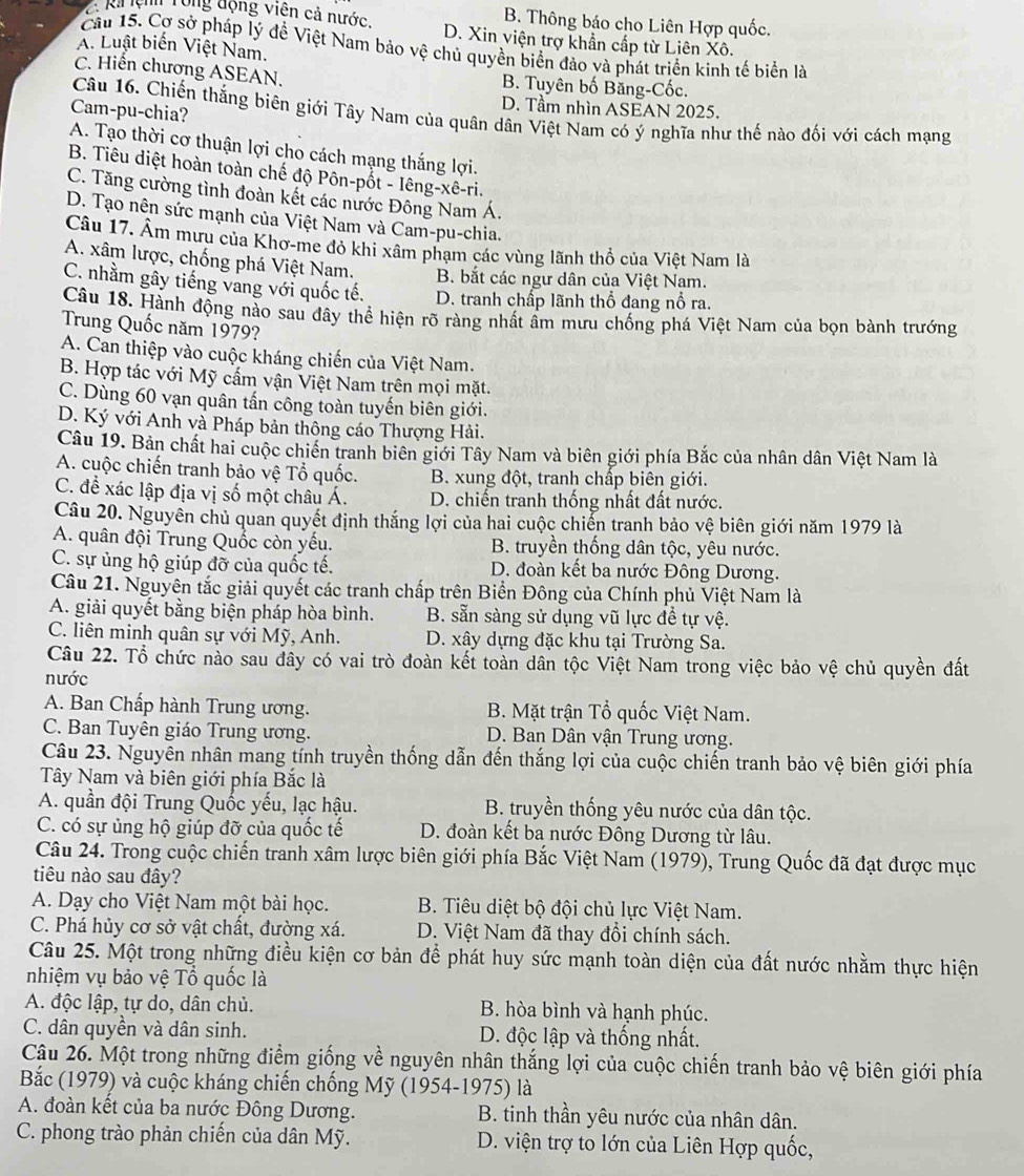 B. Thông báo cho Liên Hợp quốc.
2Rả lệnh Tổng động viên cả nước. D. Xin viện trợ khẩn cấp từ Liên Xô.
A. Luật biến Việt Nam.
Cầu 15. Cơ sở pháp lý đề Việt Nam bảo vệ chủ quyền biển đảo và phát triển kinh tế biển là
C. Hiển chương ASEAN. B. Tuyên bố Băng-Cốc.
Cam-pu-chia?
D. Tầm nhìn ASEAN 2025.
Câu 16. Chiến thắng biên giới Tây Nam của quân dân Việt Nam có ý nghĩa như thế nào đối với cách mạng
A. Tạo thời cơ thuận lợi cho cách mạng thắng lợi.
B. Tiêu diệt hoàn toàn chế độ Pôn-pốt - Iêng-xê-ri.
C. Tăng cường tình đoàn kết các nước Đông Nam Á.
D. Tạo nên sức mạnh của Việt Nam và Cam-pu-chia.
Câu 17. Âm mưu của Khơ-me đỏ khi xâm phạm các vùng lãnh thổ của Việt Nam là
A. xâm lược, chống phá Việt Nam.
B. bắt các ngư dân của Việt Nam.
C. nhằm gây tiếng vang với quốc tế. D. tranh chấp lãnh thổ đang nổ ra.
Câu 18. Hành động nào sau đây thể hiện rõ ràng nhất âm mưu chống phá Việt Nam của bọn bành trướng
Trung Quốc năm 1979?
A. Can thiệp vào cuộc kháng chiến của Việt Nam.
B. Hợp tác với Mỹ cấm vận Việt Nam trên mọi mặt.
C. Dùng 60 vạn quân tấn công toàn tuyến biên giới.
D. Ký với Anh và Pháp bản thông cáo Thượng Hải.
Câu 19. Bản chất hai cuộc chiến tranh biên giới Tây Nam và biên giới phía Bắc của nhân dân Việt Nam là
A. cuộc chiến tranh bảo vệ Tổ quốc. B. xung đột, tranh chấp biên giới.
C. để xác lập địa vị số một châu Á. D. chiến tranh thống nhất đất nước.
Câu 20. Nguyên chủ quan quyết định thắng lợi của hai cuộc chiến tranh bảo vệ biên giới năm 1979 là
A. quân đội Trung Quốc còn yếu.  B. truyền thống dân tộc, yêu nước.
C. sự ủng hộ giúp đỡ của quốc tế. D. đoàn kết ba nước Đông Dương.
Câu 21. Nguyên tắc giải quyết các tranh chấp trên Biển Đông của Chính phủ Việt Nam là
A. giải quyết bằng biện pháp hòa bình. B. sẵn sàng sử dụng vũ lực đề tự vệ.
C. liên minh quân sự với Mỹ, Anh. D. xây dựng đặc khu tại Trường Sa.
Câu 22. Tổ chức nào sau đây có vai trò đoàn kết toàn dân tộc Việt Nam trong việc bảo vệ chủ quyền đất
nước
A. Ban Chấp hành Trung ương.  B. Mặt trận Tổ quốc Việt Nam.
C. Ban Tuyên giáo Trung ương.  D. Ban Dân vận Trung ương.
Câu 23. Nguyên nhân mang tính truyền thống dẫn đến thắng lợi của cuộc chiến tranh bảo vệ biên giới phía
Tây Nam và biên giới phía Bắc là
A. quần đội Trung Quốc yếu, lạc hậu. B. truyền thống yêu nước của dân tộc.
C. có sự ủng hộ giúp đỡ của quốc tế D. đoàn kết ba nước Đông Dương từ lâu.
Câu 24. Trong cuộc chiến tranh xâm lược biên giới phía Bắc Việt Nam (1979), Trung Quốc đã đạt được mục
tiêu nào sau đây?
A. Dạy cho Việt Nam một bài học. B. Tiêu diệt bộ đội chủ lực Việt Nam.
C. Phá hủy cơ sở vật chất, đường xá. D. Việt Nam đã thay đổi chính sách.
Câu 25. Một trong những điều kiện cơ bản để phát huy sức mạnh toàn diện của đất nước nhằm thực hiện
nhiệm vụ bảo vệ Tổ quốc là
A. độc lập, tự do, dân chủ. B. hòa bình và hạnh phúc.
C. dân quyền và dân sinh. D. độc lập và thống nhất.
Câu 26. Một trong những điểm giống về nguyên nhân thắng lợi của cuộc chiến tranh bảo vệ biên giới phía
Bắc (1979) và cuộc kháng chiến chống Mỹ (1954-1975) là
A. đoàn kết của ba nước Đông Dương. B. tinh thần yêu nước của nhân dân.
C. phong trào phản chiến của dân Mỹ. D. viện trợ to lớn của Liên Hợp quốc,