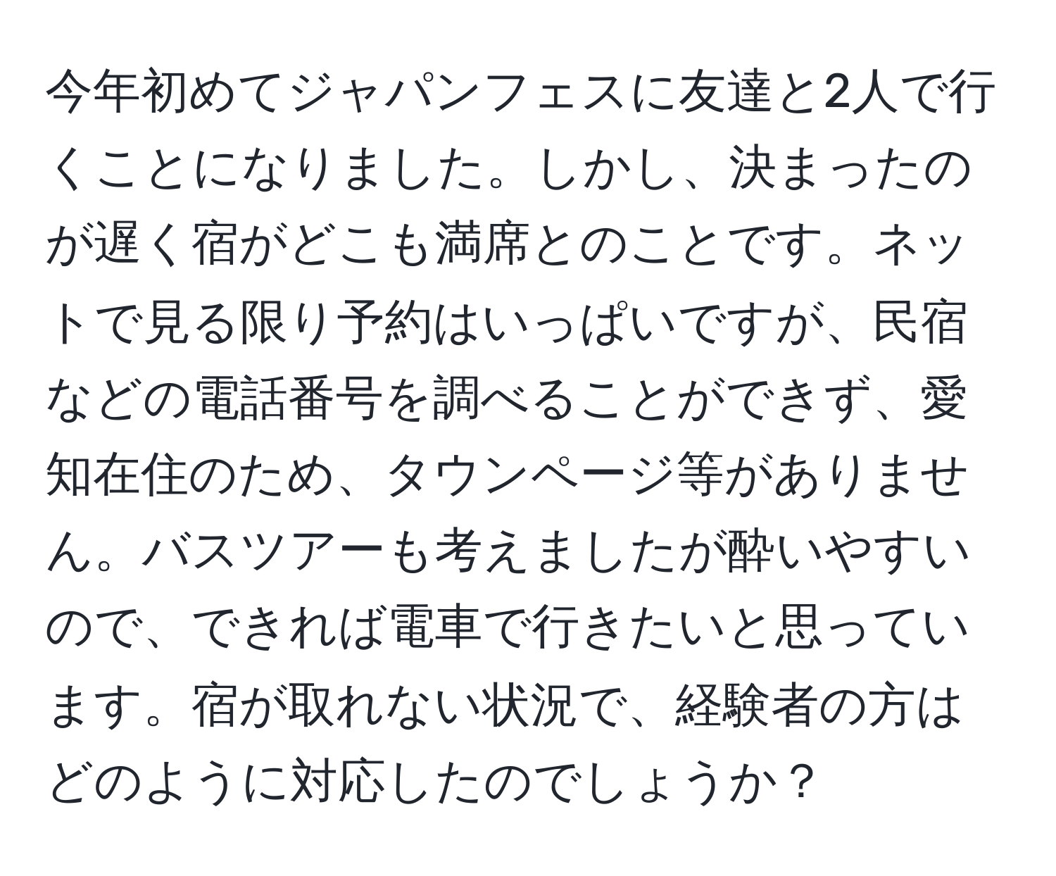 今年初めてジャパンフェスに友達と2人で行くことになりました。しかし、決まったのが遅く宿がどこも満席とのことです。ネットで見る限り予約はいっぱいですが、民宿などの電話番号を調べることができず、愛知在住のため、タウンページ等がありません。バスツアーも考えましたが酔いやすいので、できれば電車で行きたいと思っています。宿が取れない状況で、経験者の方はどのように対応したのでしょうか？