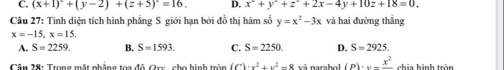 C. (x+1)^2+(y-2)+(z+5)^2=16. D. x^2+y+z^2+2x-4y+10z+18=0. 
Câu 27: Tính diện tích hình phăng S giới hạn bởi đồ thị hàm số y=x^2-3x và hai đường thắng
x=-15, x=15.
A. S=2259. B. S=1593. C. S=2250. D. S=2925. 
Câu 28: Trong mặt phẳng toa độ Qry - cho hình tròn (C)· x^2+y^2=8 và parabol (p)· v=frac x^2 chia hình tròn