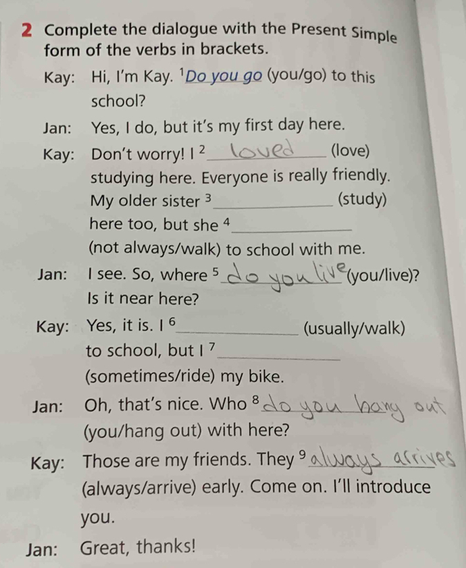 Complete the dialogue with the Present Simple 
form of the verbs in brackets. 
Kay: Hi, I'm Kay. ¹Do you go (you/go) to this 
school? 
Jan: Yes, I do, but it's my first day here. 
Kay: Don't worry! I^2 _ 
(love) 
studying here. Everyone is really friendly. 
My older sister 3_ (study) 
here too, but she 4_ 
(not always/walk) to school with me. 
Jan: I see. So, where 5 _ (you/live)? 
Is it near here? 
Kay: Yes, it is. 1^6 _ (usually/walk) 
to school, but 1^7 _ 
(sometimes/ride) my bike. 
Jan: Oh, that's nice. Who ⁸_ 
(you/hang out) with here? 
Kay: Those are my friends. They 9_ 
(always/arrive) early. Come on. I'll introduce 
you. 
Jan: Great, thanks!