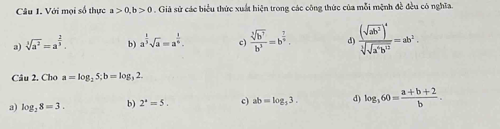 Với mọi số thực a>0, b>0. Giả sử các biểu thức xuất hiện trong các công thức của mỗi mệnh đề đều có nghĩa.
a) sqrt[3](a^2)=a^(frac 2)3.
b) a^(frac 1)3sqrt(a)=a^(frac 1)6.  sqrt[3](b^7)/b^3 =b^(frac 7)9. 
c)
d) frac (sqrt(ab^2))^4sqrt[3](sqrt a^4b^(12))=ab^2. 
Câu 2. Cho a=log _25; b=log _32.
a) log _28=3.
b) 2^a=5. c) ab=log _53. d) log _360= (a+b+2)/b .