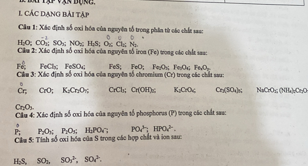 bái tập vận bụng. 
I. CÁC DẠNG BẢI TẠP 
Câu 1: Xác định số oxi hóa của nguyên tố trong phân tử các chất sau:
H_2O; CO_2; SO_3; NO_2; H_2S; O_2; Cl_2; N_2. 
Câu 2: Xác định số oxi hóa của nguyên tố iror (Fe) ) trong các chất sau:
Fe; FeCl₃; FeSO_4 FeS; FeO; Fe_2O_3; Fe_3O_4; Fe_xO_y. 
Câu 3: Xác định số oxi hóa của nguyên tố chromium (Cr) trong các chất sau: 
。
Cr; CrO; K_2Cr_2O_7; CrCl_3; Cr(OH)_2; K_2CrO_4; Cr_2(SO_4)_3; NaCrO_2; (NH_4)_2Cr_2O
Cr_2O_3. 
Câu 4: Xác định số oxi hóa của nguyên tố phosphorus (P) trong các chất sau:
hat PP; P_2O_3; P_2O_5; H_2PO_4^(-; PO_4^(3-); HPO_4^(2-). 
Câu 5: Tính số oxi hóa của S trong các hợp chất và ion sau:
H_2)S, SO_2, SO_3^(2-), SO_4^(2-).