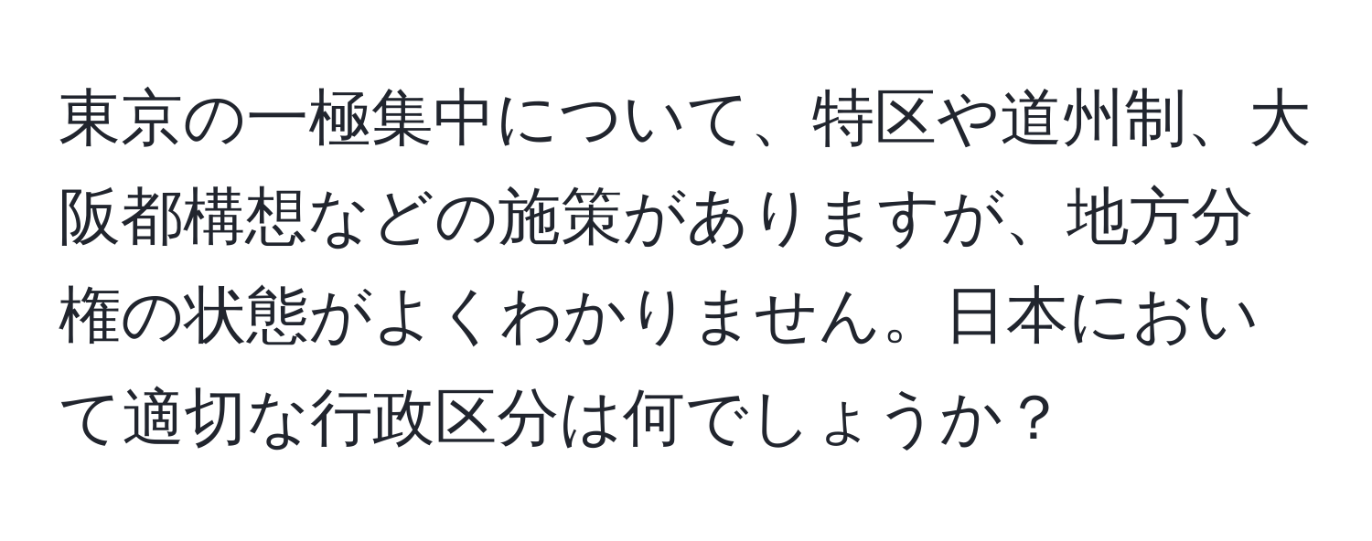 東京の一極集中について、特区や道州制、大阪都構想などの施策がありますが、地方分権の状態がよくわかりません。日本において適切な行政区分は何でしょうか？
