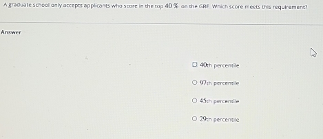 A graduate school only accepts applicants who score in the top 40 % on the GRE. Which score meets this requirement?
Answer
40th percentile
97t percentile
45th percentile
29th percentile