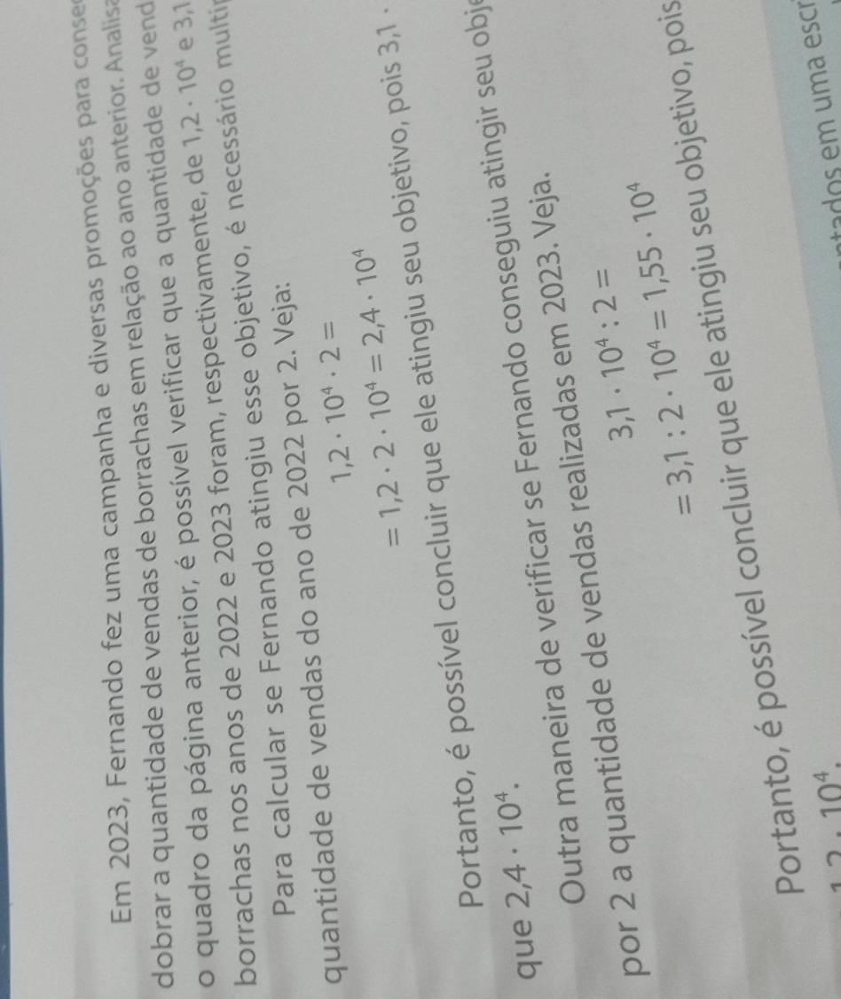 Em 2023, Fernando fez uma campanha e diversas promoções para conser 
dobrar a quantidade de vendas de borrachas em relação ao ano anterior. Analisa 
o quadro da página anterior, é possível verificar que a quantidade de vend 
borrachas nos anos de 2022 e 2023 foram, respectivamente, de 1,2· 10^4 e 3,1
Para calcular se Fernando atingiu esse objetivo, é necessário multir 
quantidade de vendas do ano de 2022 por 2. Veja:
1,2· 10^4· 2=
=1,2· 2· 10^4=2,4· 10^4
Portanto, é possível concluir que ele atingiu seu objetivo, pois 3,1 · 
que 2,4· 10^4. 
Outra maneira de verificar se Fernando conseguiu atingir seu obj 
por 2 a quantidade de vendas realizadas em 2023. Veja.
3,1· 10^4:2=
=3,1:2· 10^4=1,55· 10^4
Portanto, é possível concluir que ele atingiu seu objetivo, pois
12.10^4. 
nados em um a escr